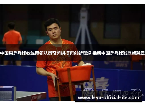 中国男乒乓球教练带领队员奋勇拼搏再创新辉煌 推动中国乒乓球发展新篇章